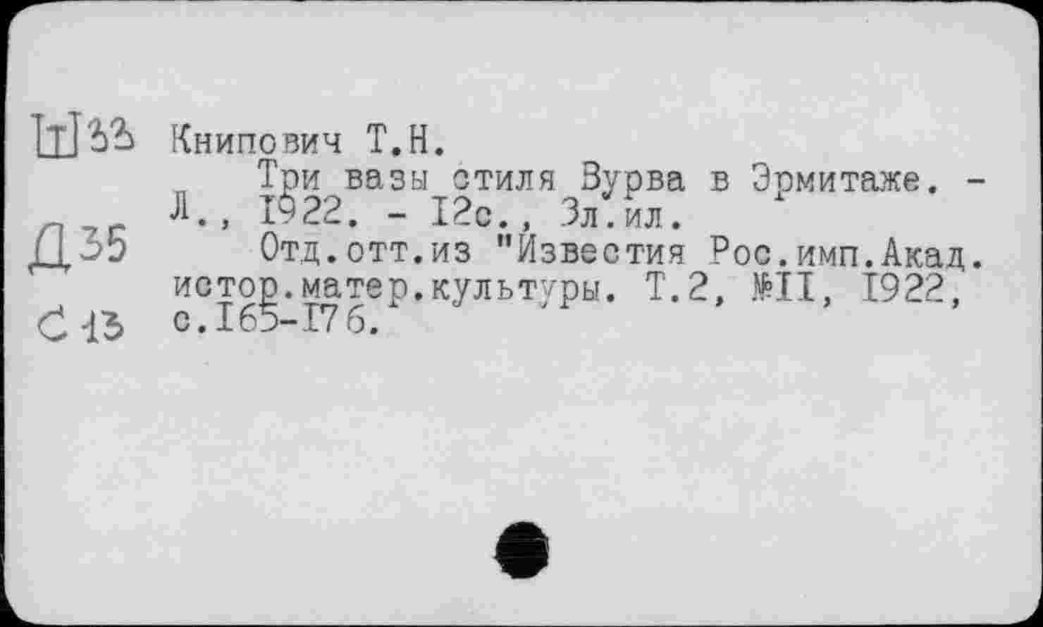 ﻿w
Д35
Ć15
Книпович Т.Н.
„ Три вазы стиля Зурва в Эрмитаже. -Л., 1§22. - 12с., Зл.ил.
Отд.отт.из "Известия Рос.имп.Акад, истор.матер.культуры. Т.2, №11, 1922, с. 165-17 б.